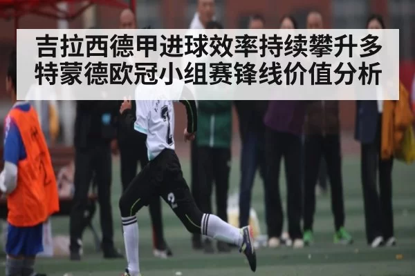 吉拉西德甲进球效率持续攀升多特蒙德欧冠小组赛锋线价值分析