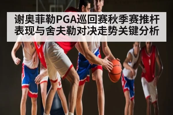 谢奥菲勒PGA巡回赛秋季赛推杆表现与舍夫勒对决走势关键分析