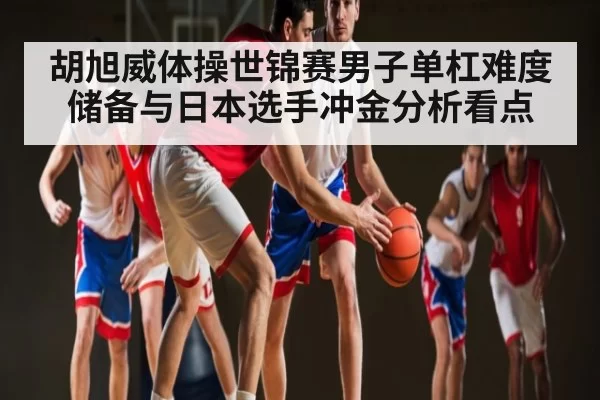 胡旭威体操世锦赛男子单杠难度储备与日本选手冲金分析看点