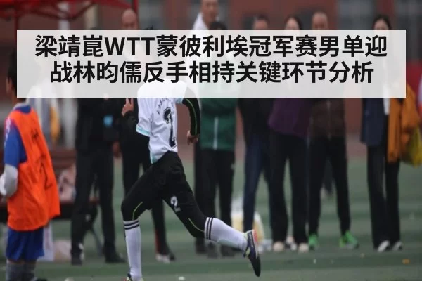 梁靖崑WTT蒙彼利埃冠军赛男单迎战林昀儒反手相持关键环节分析